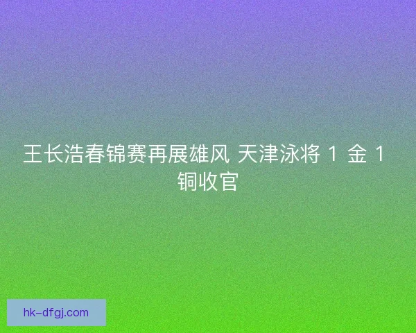 王长浩春锦赛再展雄风 天津泳将 1 金 1 铜收官