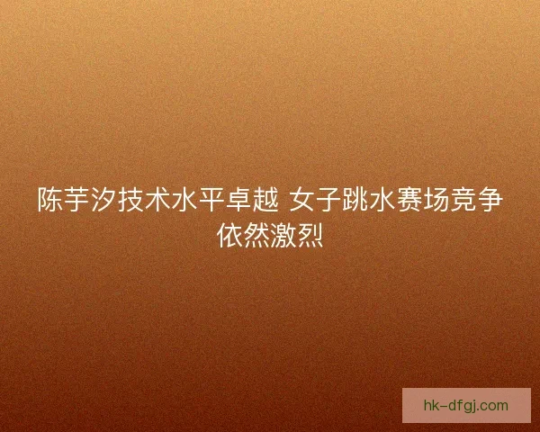 陈芋汐技术水平卓越 女子跳水赛场竞争依然激烈 陈芋汐技术水平卓越 女子跳水赛场竞争依然激烈