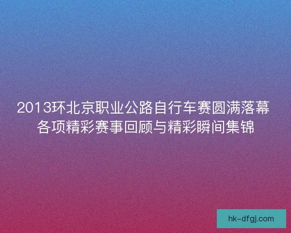 2013环北京职业公路自行车赛圆满落幕 各项精彩赛事回顾与精彩瞬间集锦 2013环北京职业公路自行车赛圆满落幕 各项精彩赛事回顾与精彩瞬间集锦