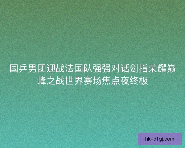 国乒男团迎战法国队强强对话剑指荣耀巅峰之战世界赛场焦点夜终极