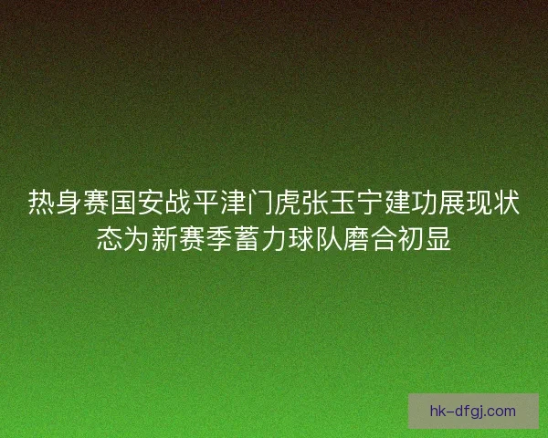 热身赛国安战平津门虎张玉宁建功展现状态为新赛季蓄力球队磨合初显