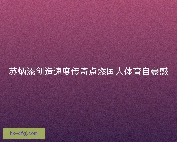 苏炳添创造速度传奇点燃国人体育自豪感