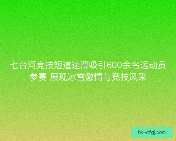 七台河竞技短道速滑吸引600余名运动员参赛 展现冰雪激情与竞技风采