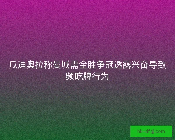 瓜迪奥拉称曼城需全胜争冠透露兴奋导致频吃牌行为
