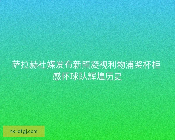 萨拉赫社媒发布新照凝视利物浦奖杯柜 感怀球队辉煌历史
