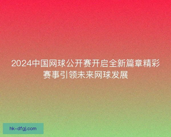 2024中国网球公开赛开启全新篇章精彩赛事引领未来网球发展