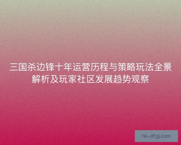 三国杀边锋十年运营历程与策略玩法全景解析及玩家社区发展趋势观察
