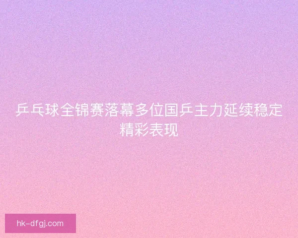 乒乓球全锦赛落幕多位国乒主力延续稳定精彩表现