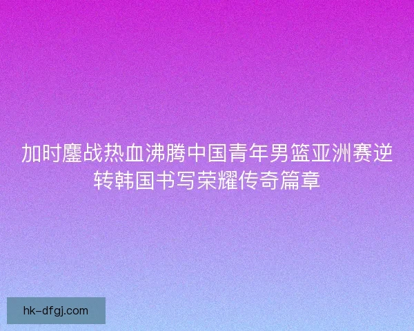加时鏖战热血沸腾中国青年男篮亚洲赛逆转韩国书写荣耀传奇篇章