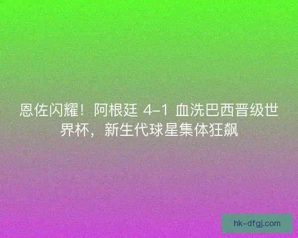 恩佐闪耀！阿根廷 4-1 血洗巴西晋级世界杯，新生代球星集体狂飙