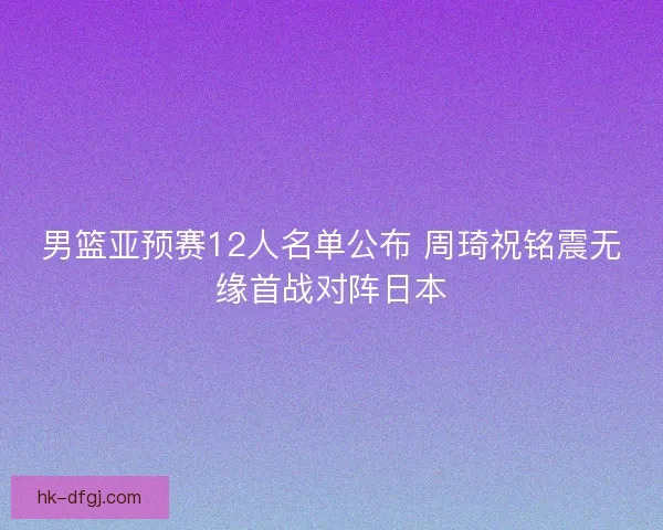 男篮亚预赛12人名单公布 周琦祝铭震无缘首战对阵日本