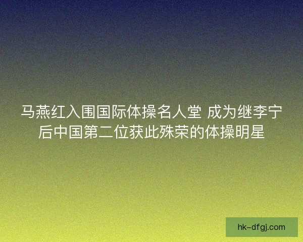 马燕红入围国际体操名人堂 成为继李宁后中国第二位获此殊荣的体操明星