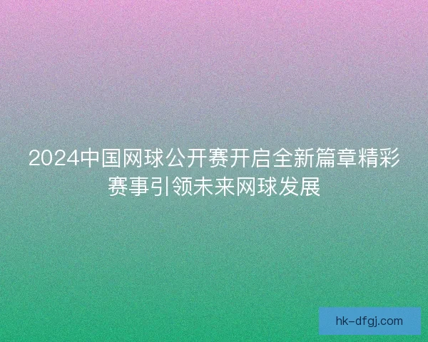 2024中国网球公开赛开启全新篇章精彩赛事引领未来网球发展 2024中国网球公开赛开启全新篇章精彩赛事引领未来网球发展