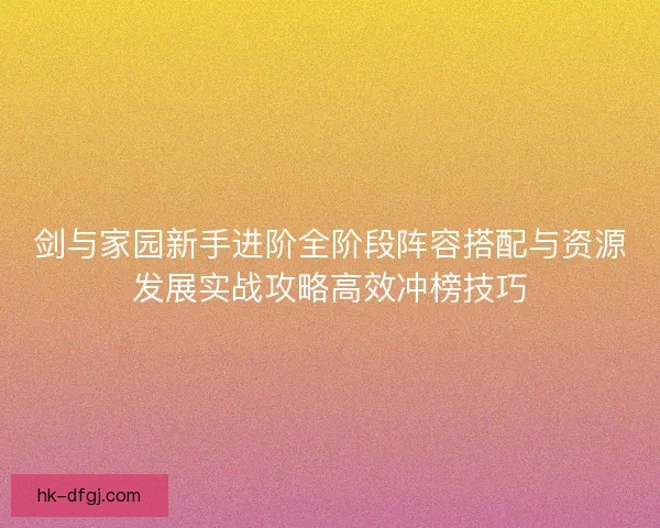剑与家园新手进阶全阶段阵容搭配与资源发展实战攻略高效冲榜技巧