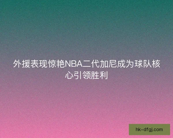 外援表现惊艳NBA二代加尼成为球队核心引领胜利