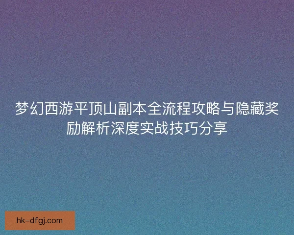 梦幻西游平顶山副本全流程攻略与隐藏奖励解析深度实战技巧分享