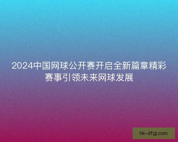 2024中国网球公开赛开启全新篇章精彩赛事引领未来网球发展 2024中国网球公开赛开启全新篇章精彩赛事引领未来网球发展
