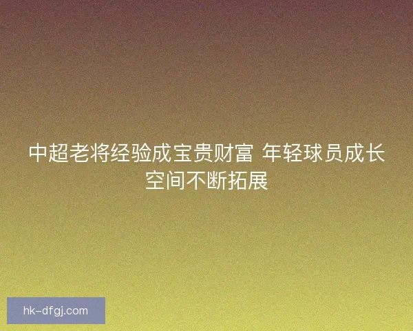 中超老将经验成宝贵财富 年轻球员成长空间不断拓展 中超老将经验成宝贵财富 年轻球员成长空间不断拓展
