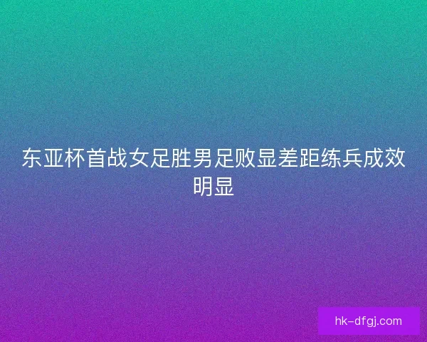 东亚杯首战女足胜男足败显差距练兵成效明显 东亚杯首战女足胜男足败显差距练兵成效明显