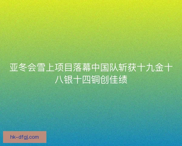 亚冬会雪上项目落幕中国队斩获十九金十八银十四铜创佳绩 亚冬会雪上项目落幕中国队斩获十九金十八银十四铜创佳绩
